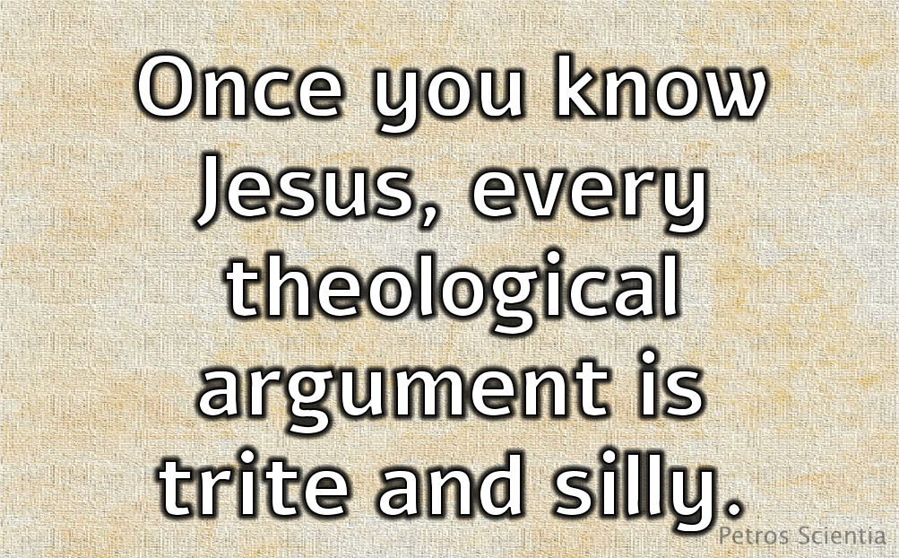 Once you know Jesus, every theological argument is trite and silly.