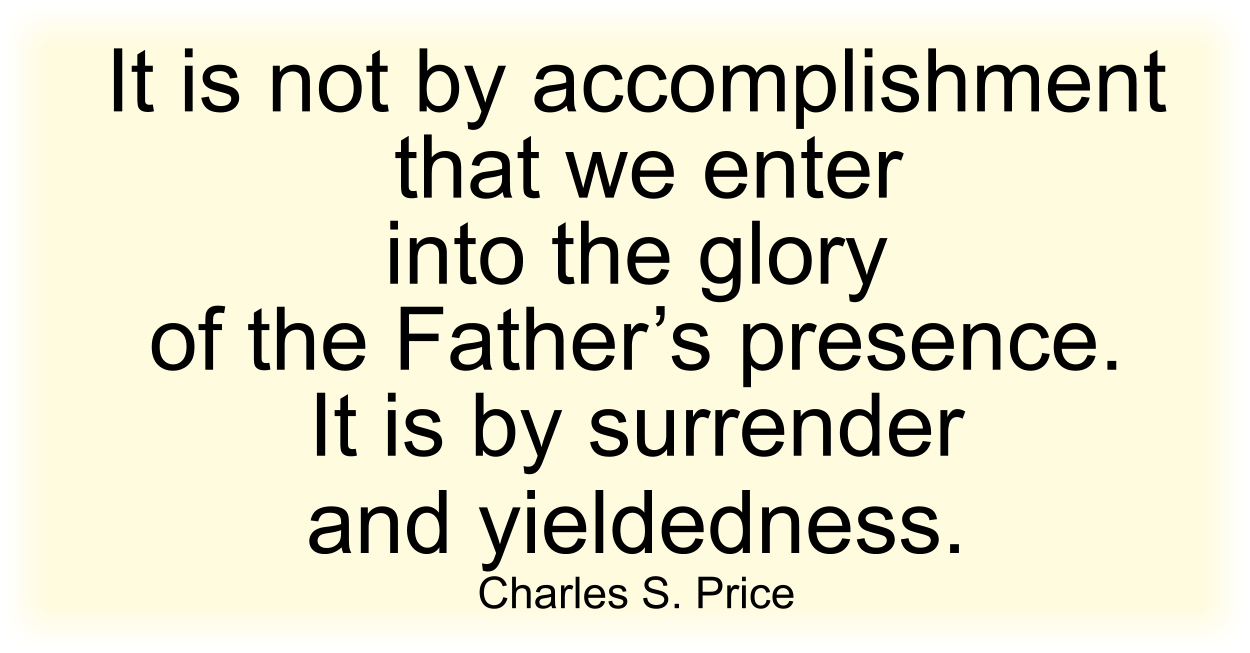 It is not by accomplishment that we enter into the glory of the Father’s presence. It is by surrender and yieldedness. Charles S. Price