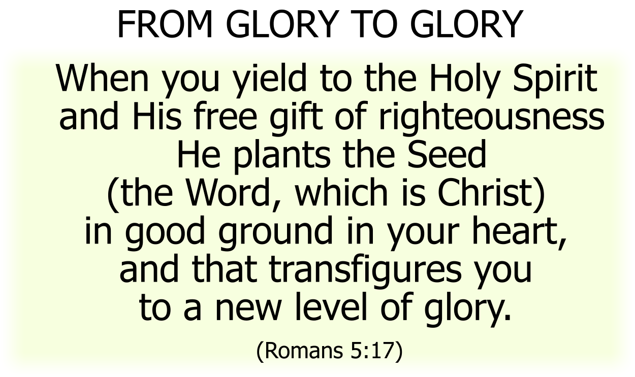 When you yield to the Holy Spirit and His free gift of righteousness He plants the Seed (the Word, which is Christ) in good ground in your heart, and that transfigures you to a new level of glory. (Romans 5:17) 