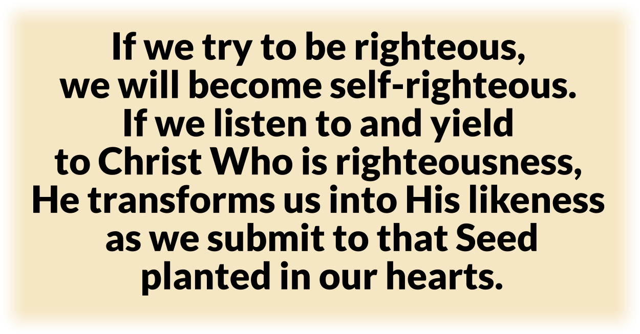 If we try to be righteous, 
we will become self-righteous.
If we listen to and yield 
to Christ Who is righteousness, 
He transforms us into His likeness
as we submit to that Seed
planted in our hearts. 
