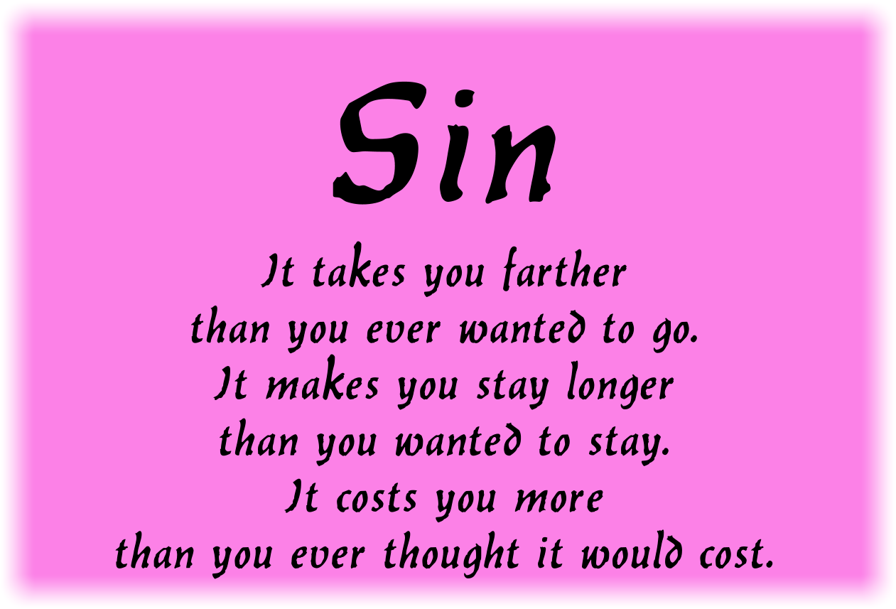 Sin
It takes you farther than you ever wanted to go.
It makes you stay longer than you wanted to stay.
It costs you more than you ever thought it would cost.
