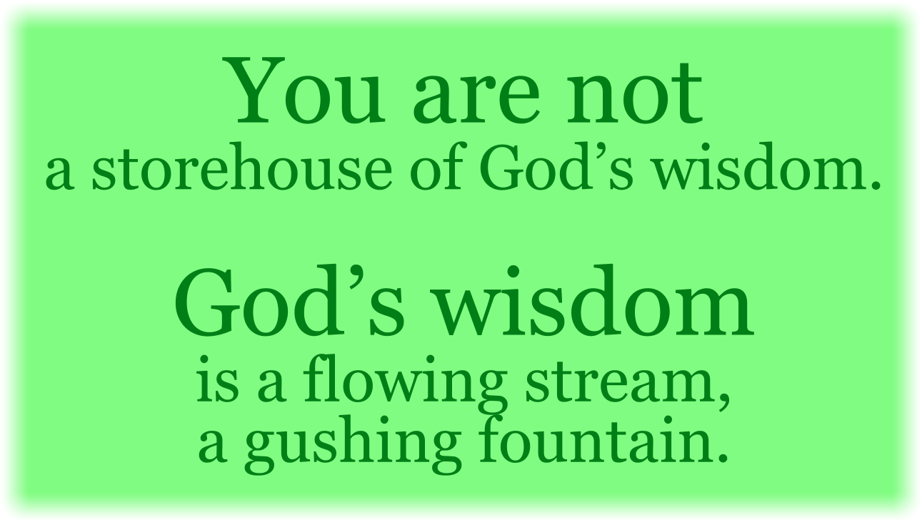 You are not a storehouse of God’s wisdom. God’s wisdom is a flowing stream, a gushing fountain. 
