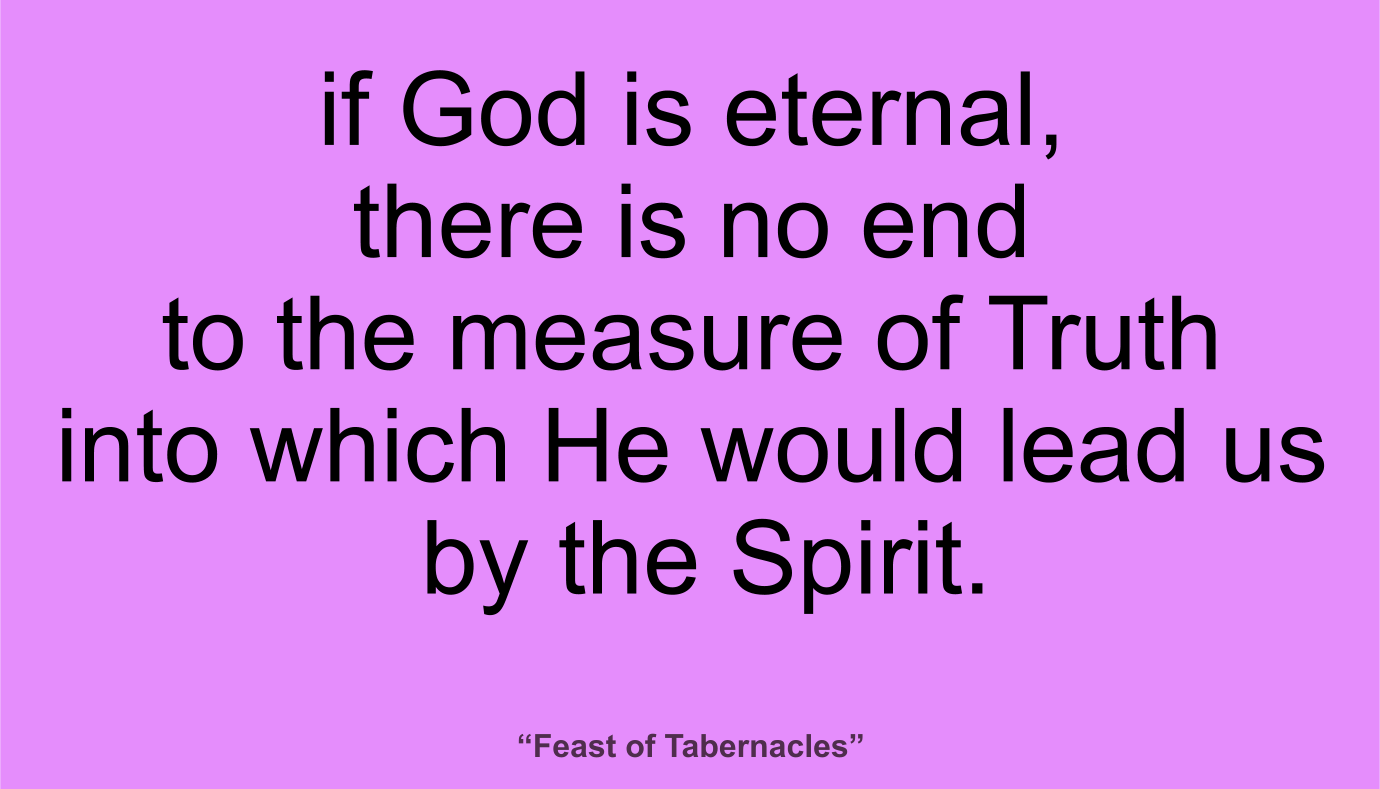 if God is eternal, there is no end to the measure of Truth into which He would lead us by the Spirit. ~ “Feast of Tabernacles” 