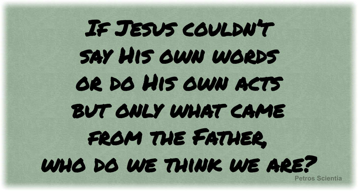 If Jesus couldn’t say His own words, or do His own acts but only what came from the Father, who do we think we are?
