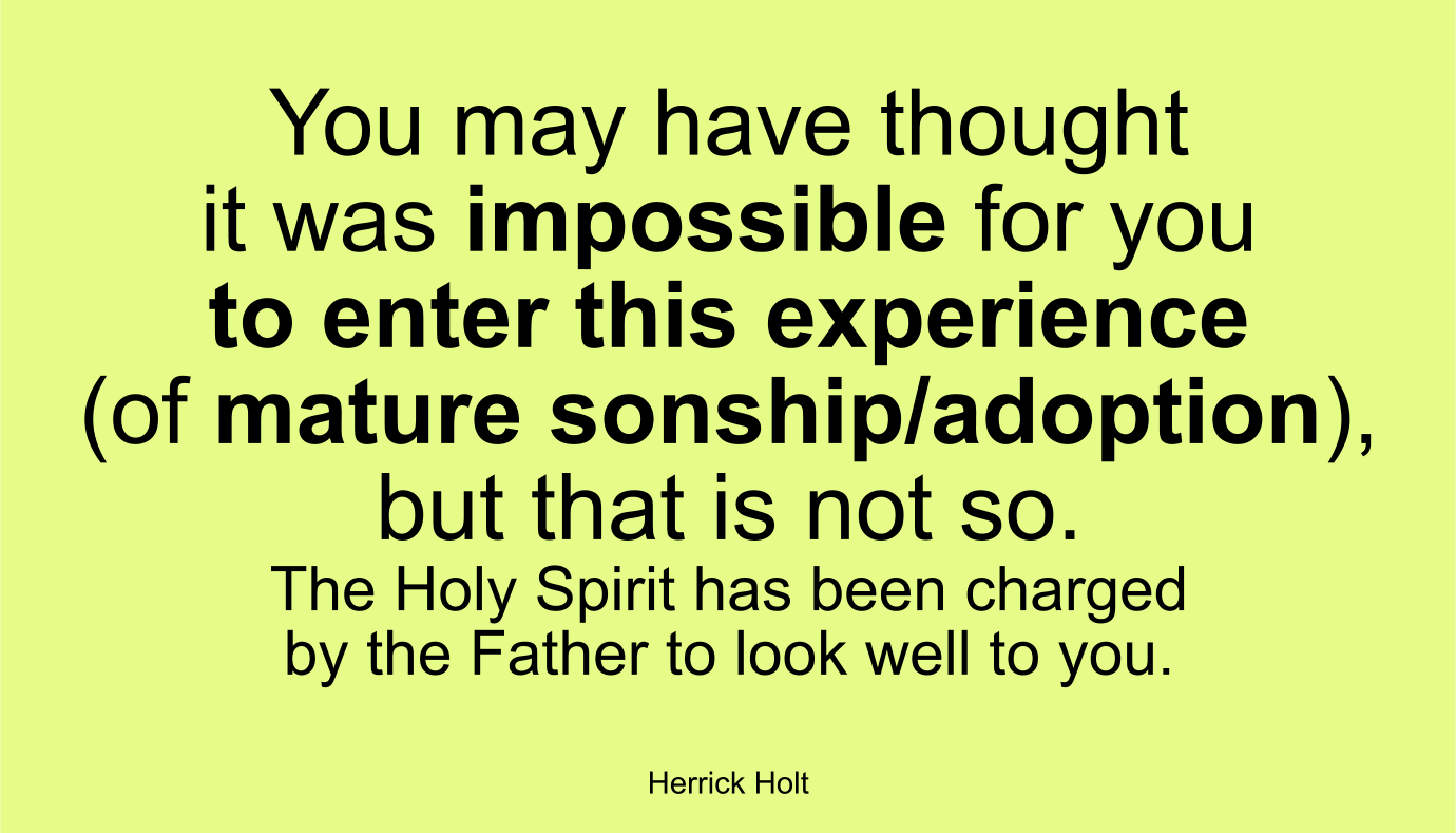 You may have thought it was impossible for you to enter this experience (of mature sonship/adoption), but that is not so. The Holy Spirit has been charged by the Father to look well to you. ~ Herrick Holt