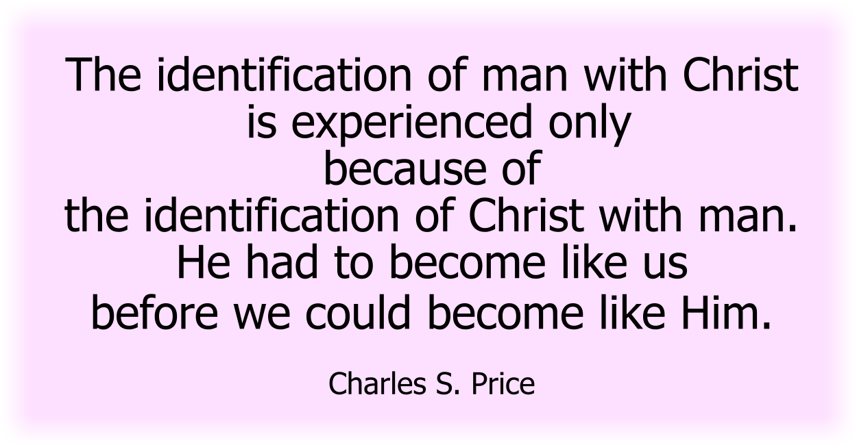 The identification of man with Christ is experienced only because of the identification of Christ with man. He had to become like us before we could become like Him. Charles S. Price