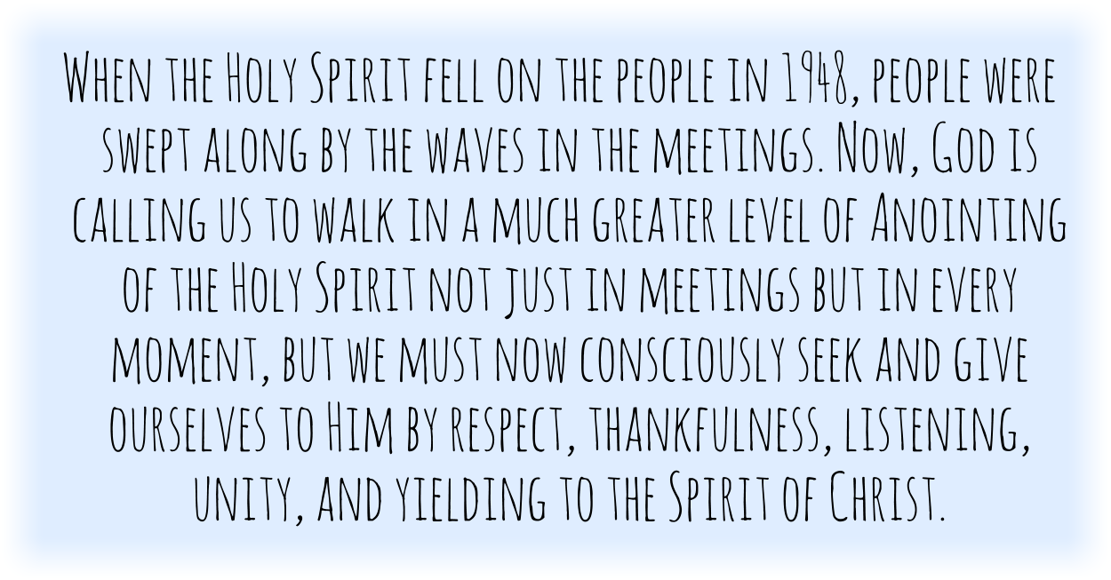 When the Holy Spirit fell on the people in 1948, people were swept along by the waves in the meetings. Now, God is calling us to walk in a much greater level of Anointing of the Holy Spirit not just in meetings but in every moment, but we must now consciously seek and give ourselves to Him by respect, thankfulness, listening, unity, and yielding to the Spirit of Christ.