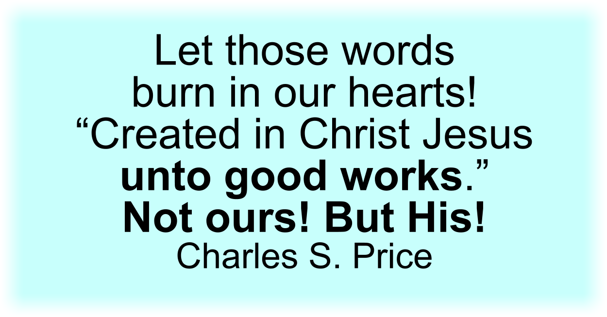 Let those words burn in our hearts! “Created in Christ Jesus unto good works.” Not ours! But His! Charles S. Price