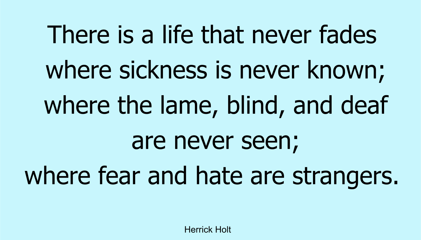 There is a life that never fades where sickness is never known; where the lame, blind, and deaf are never seen; where fear and hate are strangers.
