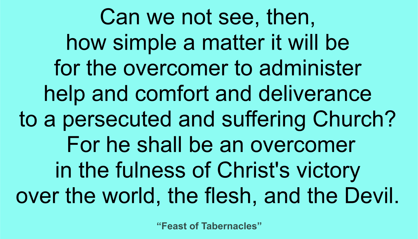 Can we not see, then, how simple a matter it will be for the overcomer to administer help and comfort and deliverance to a persecuted and suffering Church? For he shall be an overcomer in the fulness of Christ's victory over the world, the flesh, and the Devil. ~ “Feast of Tabernacles” 