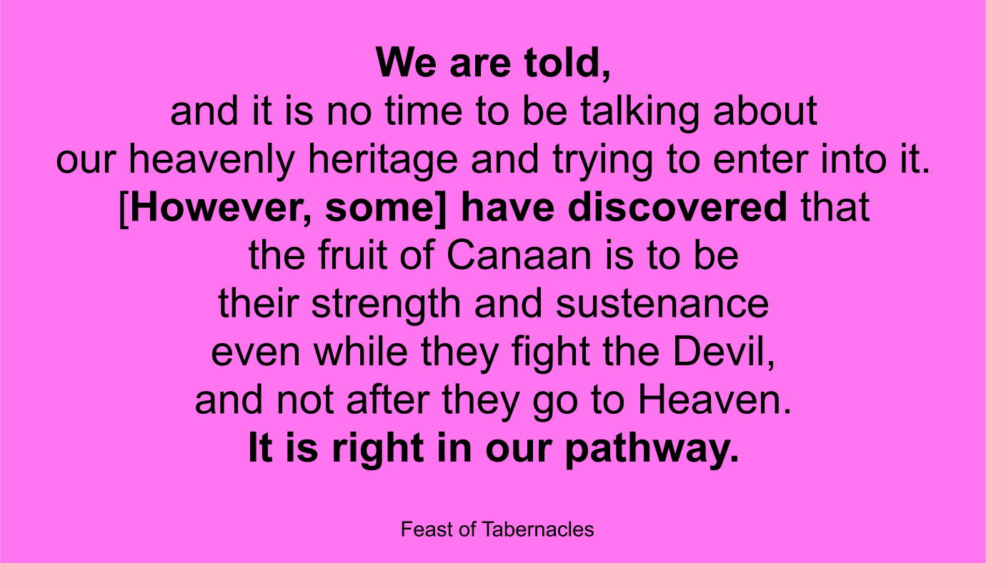 This is the hour of the Church's struggle, we are told, and it is no time to be talking about our heavenly heritage and trying to enter into it. … [However, some] have discovered that the fruit of Canaan is to be their strength and sustenance even while they fight the Devil, and not after they go to Heaven. In fact, it is part of the spoils of victory; it is right in our pathway as we pursue the enemy and throw his ranks into utter confusion. ~ “Feast of Tabernacles” 