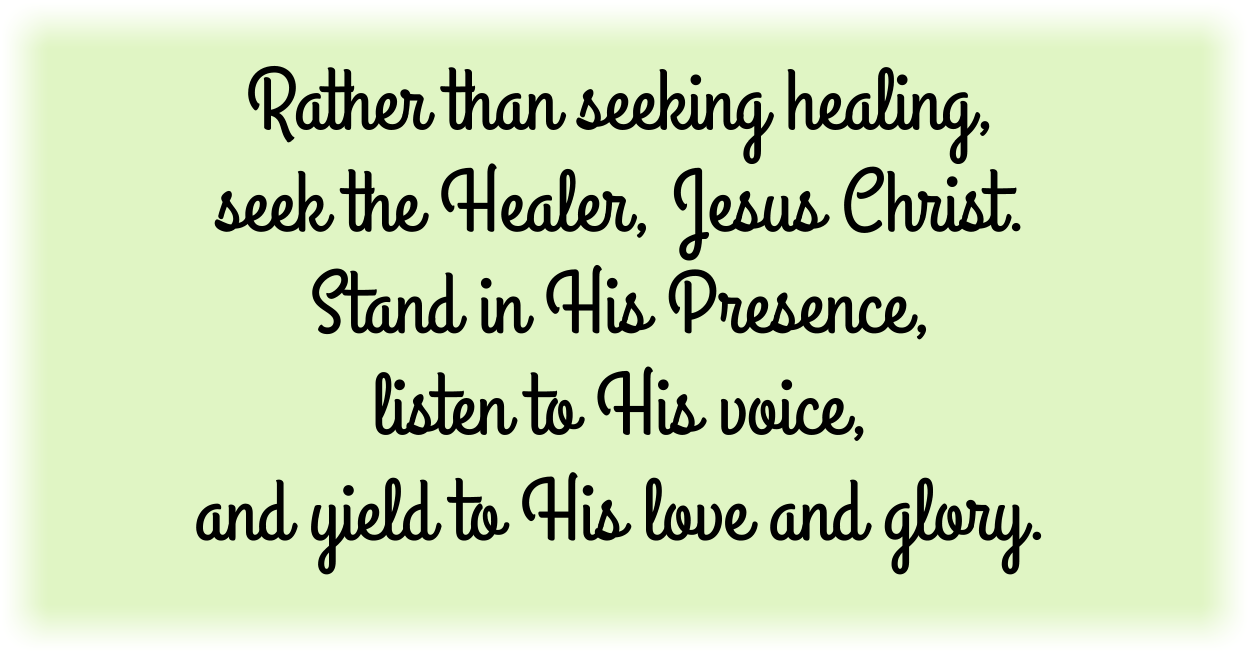 Rather than seeking healing, seek the Healer, Jesus Christ. Stand in His Presence, listen to His voice, and yield to His love and glory. 