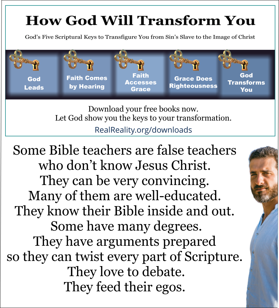Some Bible teachers are false teachers who don’t know Jesus Christ. They can be very convincing. Many of them are well-educated. They know their Bible inside and out. Some have many degrees. They have arguments prepared so they can twist every part of Scripture. They love to debate. They feed their egos. 
(Quote from https://realreality.org/downloads/how-god-will-transform-you/)
