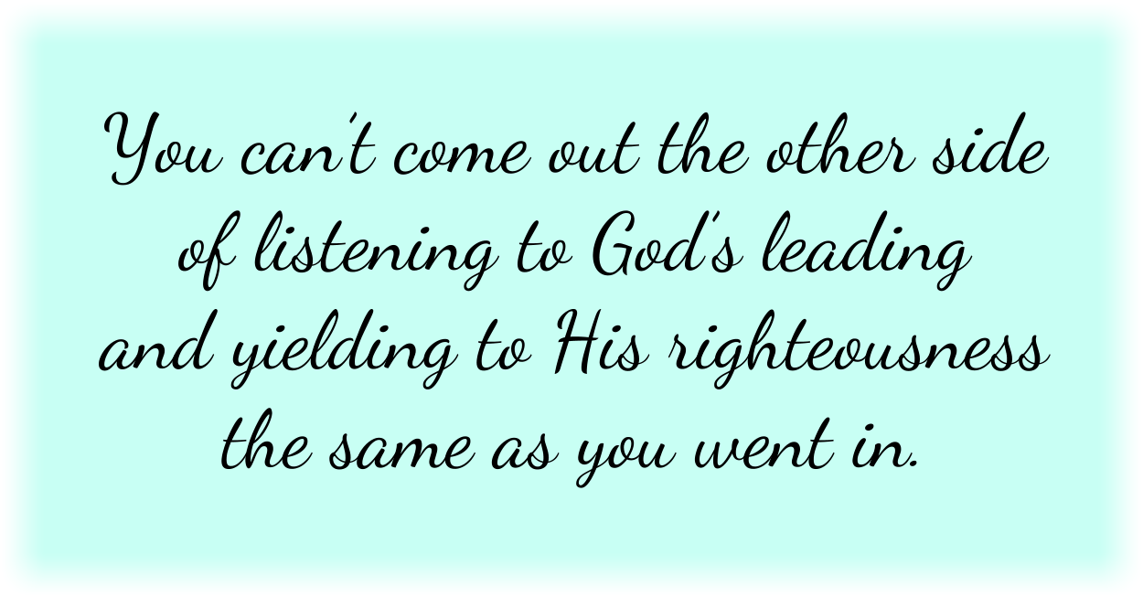 You can’t come out the other side of listening to God’s leading and yielding to His righteousness the same as you went in. 