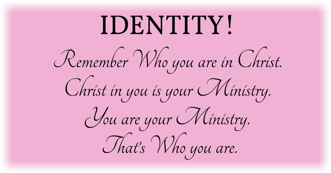 IDENTITY! Remember Who you are in Christ. Christ in you is your Ministry. You are your Ministry. That’s Who you are.