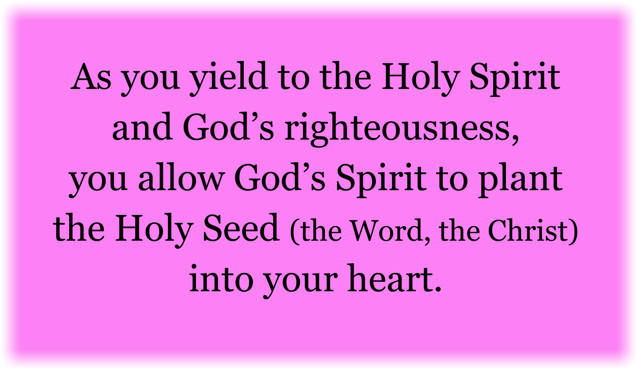 As you yield to the Holy Spirit and God’s righteousness, you allow God’s Spirit to plant the Holy Seed (the Word, the Christ) into your heart.