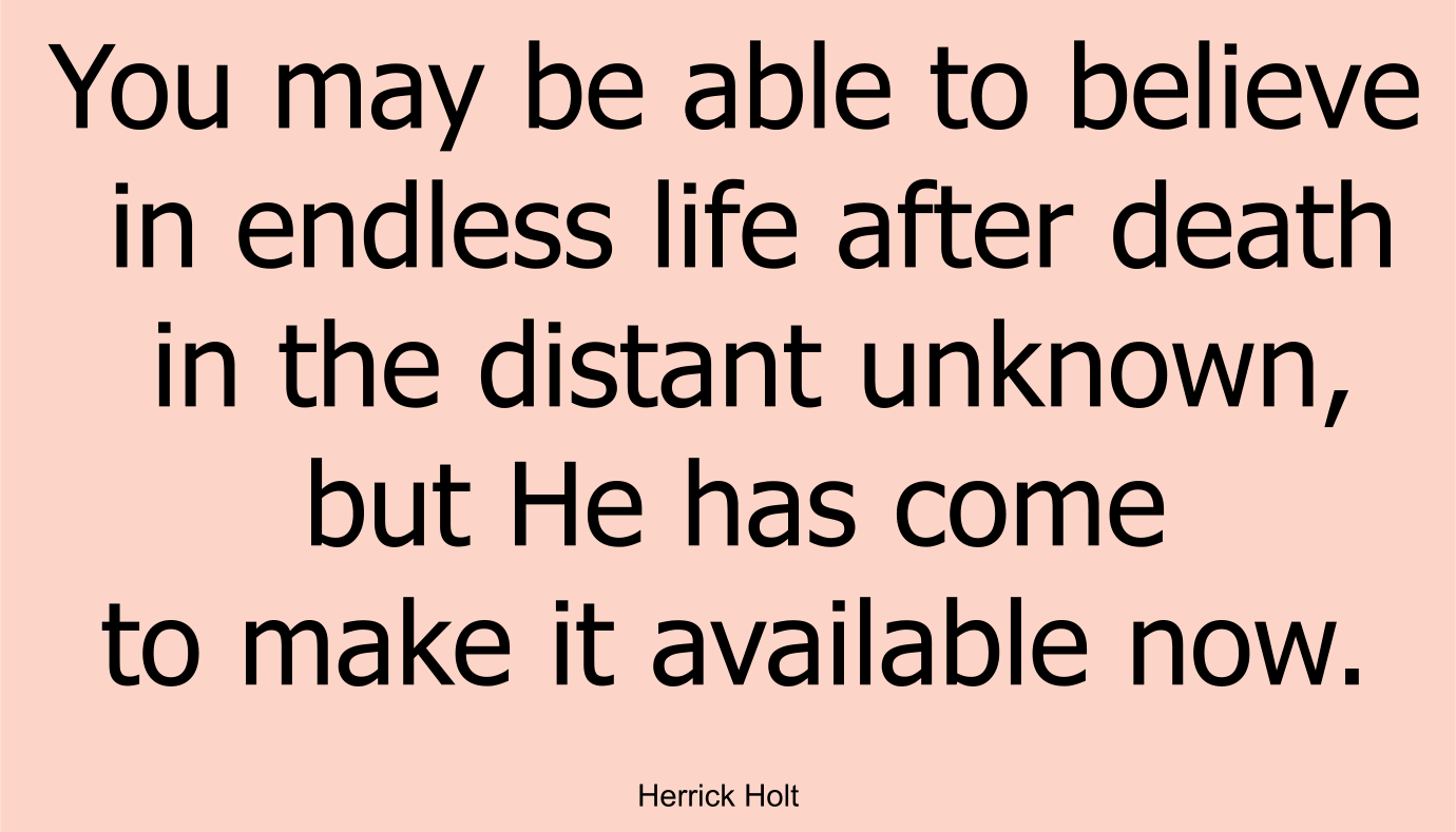 You may be able to believe in endless life after death in the distant unknown, but He has come to make it available now.
