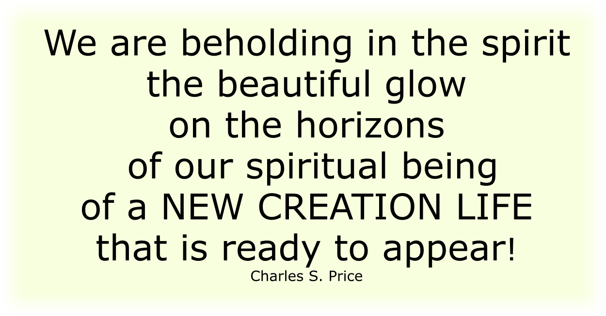 We are beholding in the spirit the beautiful glow on the horizons of our spiritual being of a NEW CREATION LIFE that is ready to appear! Charles S. Price