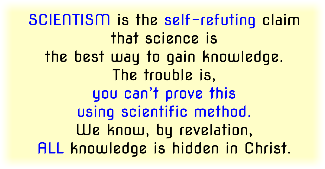 Scientism is the self-refuting claim that science is the best way to gain knowledge. The trouble is, you can’t prove this using scientific method. We know, by revelation, ALL knowledge is hidden in Christ.