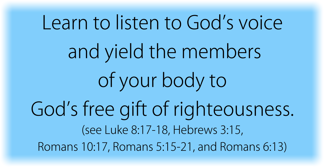 Learn to listen to God’s voice and yield the members of your body to God’s free gift of righteousness. (see Luke 8:17-18, Romans 10:17, Hebrews 3:15, Romans 5:15-21, and Romans 6:13) 