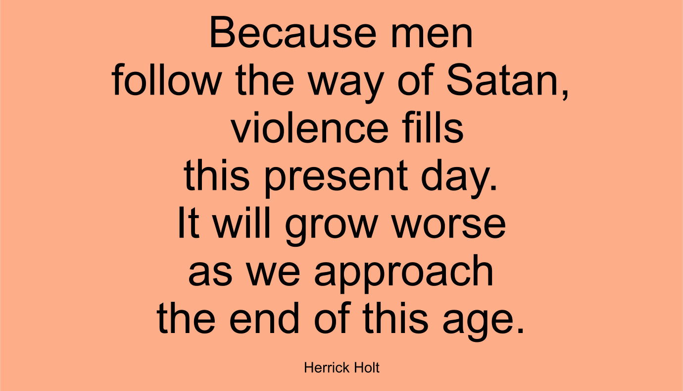 Because men follow the way of Satan, violence fills this present day. It will grow worse as we approach the end of this age. ~ Herrick Holt