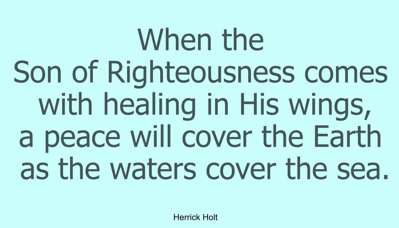 When the Son of Righteousness comes with healing in His wings, a peace will cover the Earth as the waters cover the sea.