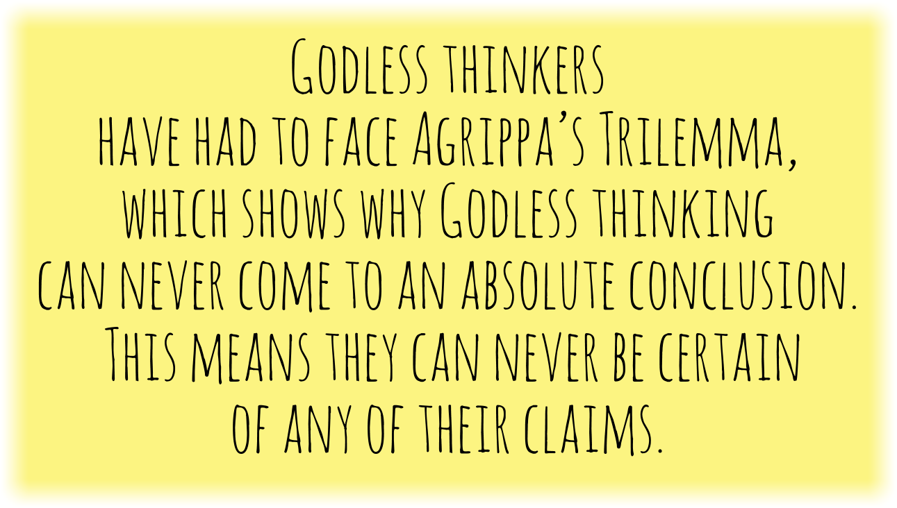 Godless thinkers have had to face Agrippa’s Trilemma, which shows why Godless thinking can never come to an absolute conclusion. This means they can never be certain of any of their claims.