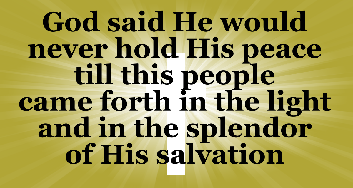 God said He would never hold His peace until His people came forth in the light and splendor of His salvation.