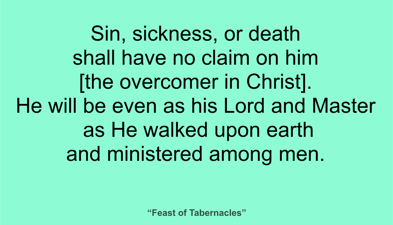 Sin, sickness, or death shall have no claim on him [the overcomer in Christ]. He will be even as his Lord and Master as He walked upon earth and ministered among men. ~ “Feast of Tabernacles” 