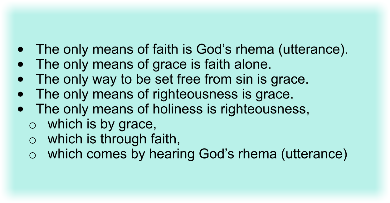 •The only means of faith is God’s rhema (utterance).
•The only means of grace is faith alone.
•The only way to be set free from sin is grace.
•The only means of righteousness is grace.
•The only means of holiness is righteousness, which is by grace, which is through faith, which comes by hearing God’s rhema (utterance)