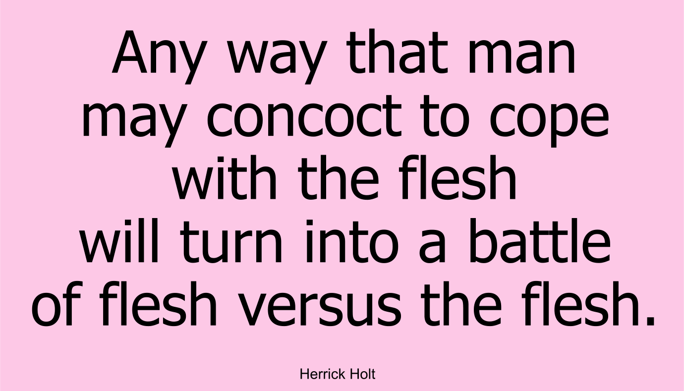 Any way that man may concoct to cope with the flesh will turn into a battle of flesh versus the flesh. ~ Herrick Holt