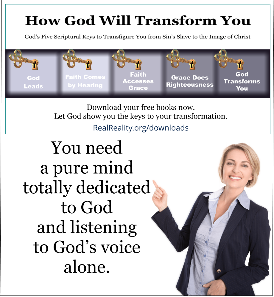 You need a pure mind totally dedicated to God and listening to God’s voice alone.
(Quote from https://realreality.org/downloads/how-god-will-transform-you/)
