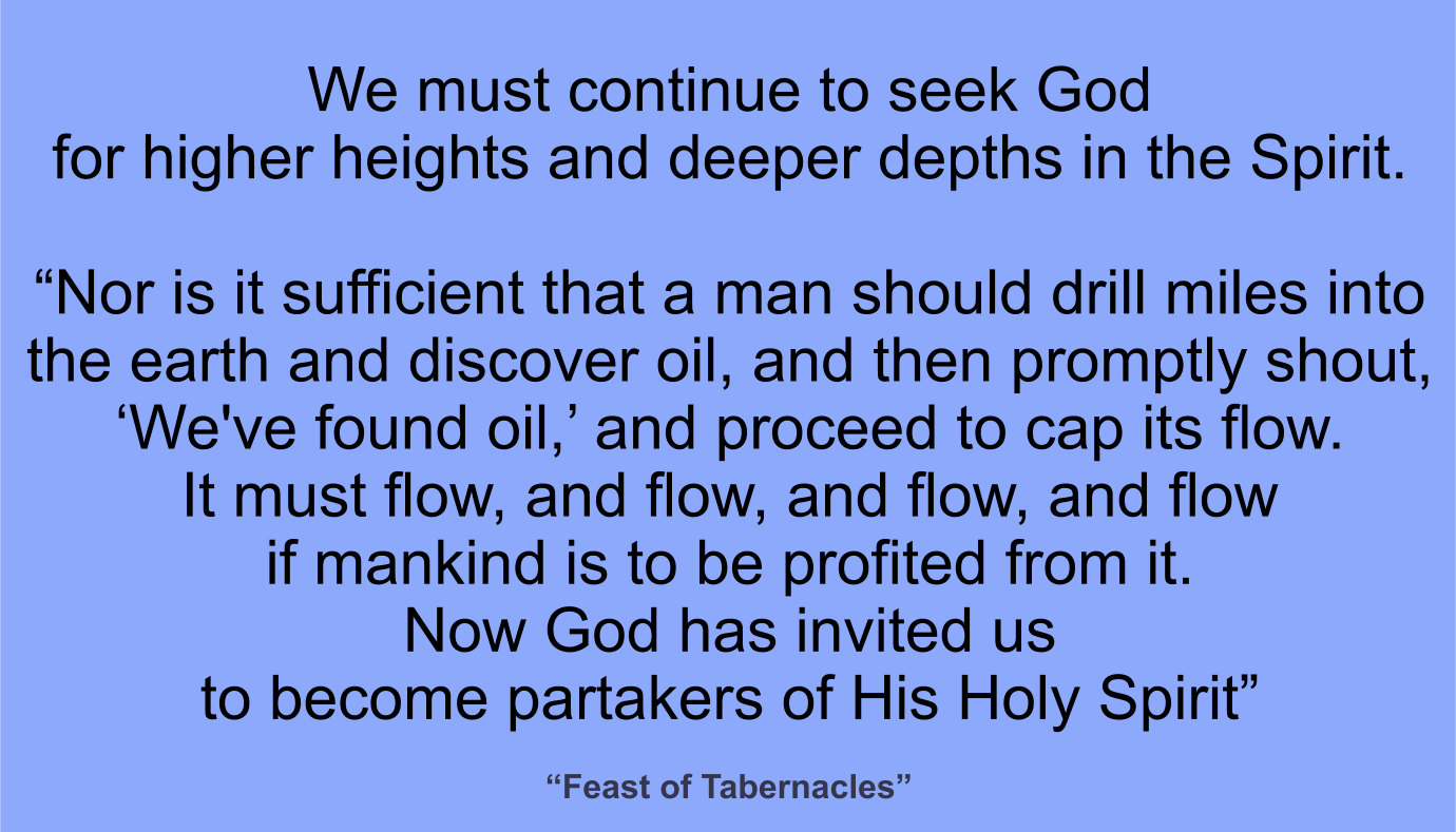 We must continue to seek God for higher heights and deeper depths in the Spirit.

“Nor is it sufficient that a man should drill miles into the earth and discover oil, and then promptly shout, ‘We've found oil,’ and proceed to cap its flow. It must flow, and flow, and flow, and flow...if mankind is to be profited from it. Now God has invited us to become partakers of His Holy Spirit”  ~ “Feast of Tabernacles” 
