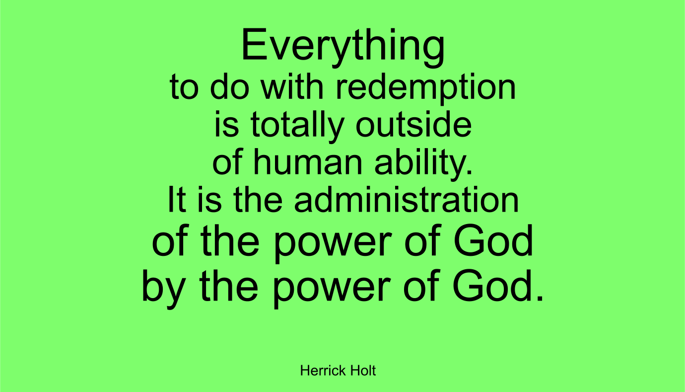 Everything to do with redemption is totally outside of human ability. It is the administration of the power of God by the power of God. ~ Herrick Holt
