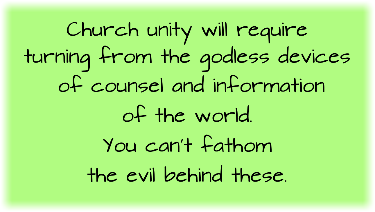 Church unity will require turning from the godless devices of counsel and information of the world. You can’t fathom the evil behind these.