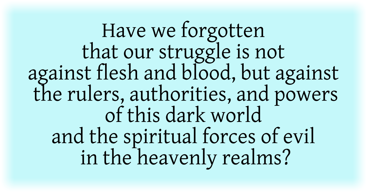 Have we forgotten that our struggle is not against flesh and blood, but against the rulers, authorities, and powers of this dark world and the spiritual forces of evil in the heavenly realms?