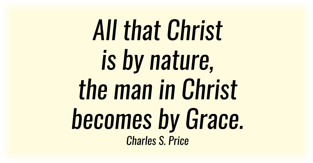 All that Christ is by nature, the man in Christ becomes by Grace. Charles S. Price