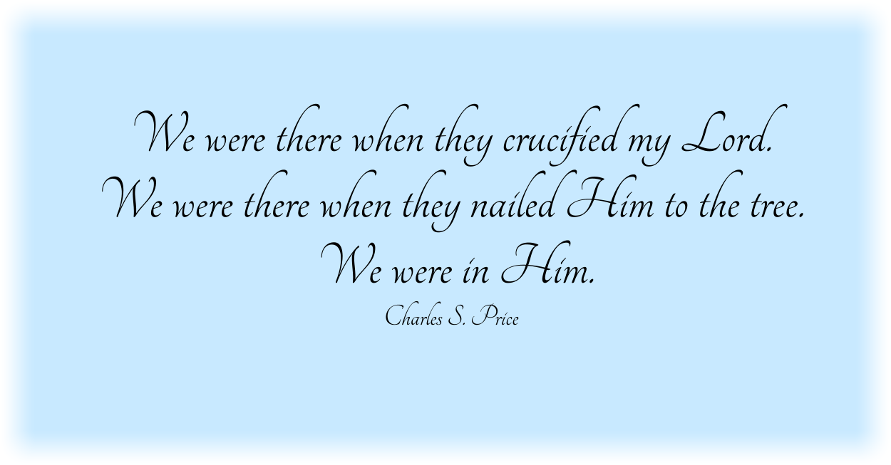 We were there when they crucified my Lord. We were there when they nailed Him to the tree. We were in Him. Charles S. Price