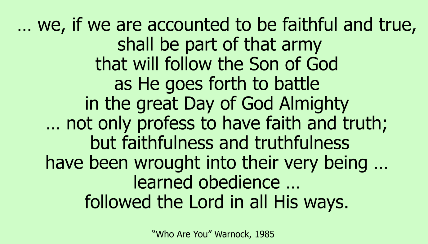 … we, if we are accounted to be faithful and true, shall be part of that army that will follow the Son of God as He goes forth to battle in the great Day of God Almighty … not only profess to have faith and truth; but faithfulness and truthfulness have been wrought into their very being … learned obedience … followed the Lord in all His ways. ~ George Warnock, Who Are You 1985