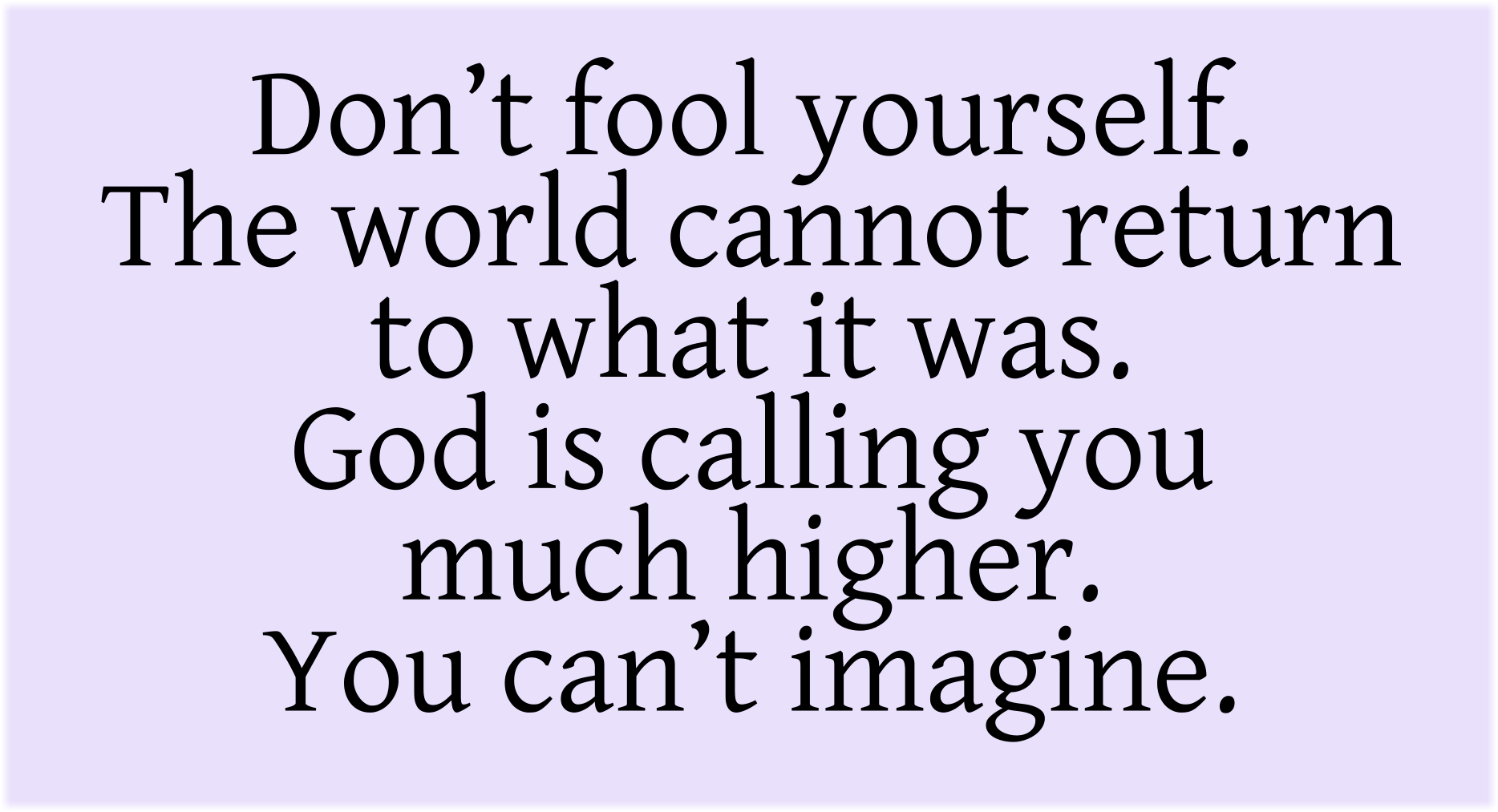 Don’t fool yourself. The world cannot return to what it was. God is calling you much higher. You can’t imagine.