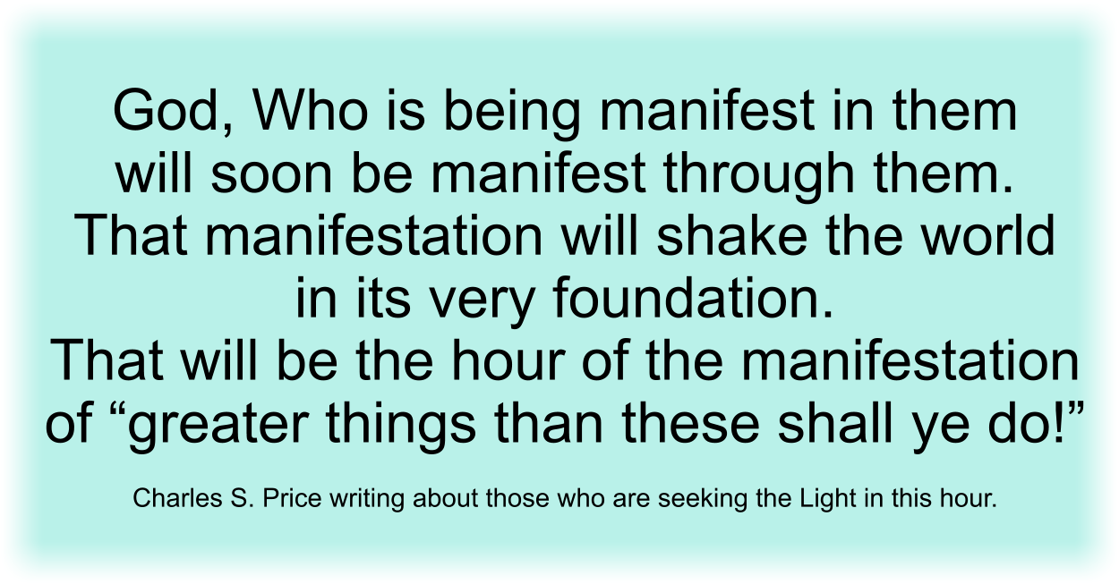 God, Who is being manifest in them will soon be manifest through them. That manifestation will shake the world in its very foundation. That will be the hour of the manifestation of “greater things than these shall ye do!” Charles S. Price writing about those who are seeking the Light in this hour.