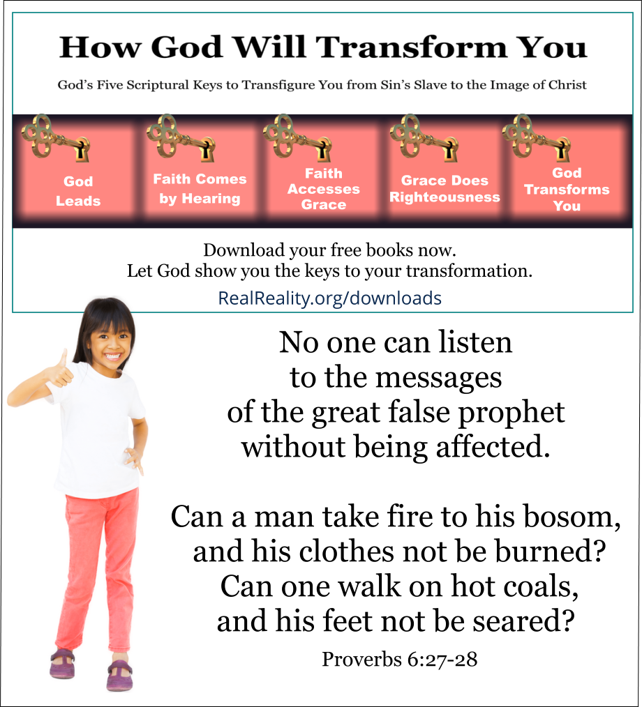 A Very Effective Message-Control System
No one can listen to the messages of the great false prophet without being affected.
Can a man take fire to his bosom, and his clothes not be burned? Can one walk on hot coals, and his feet not be seared? Proverbs 6:27-28 
(Quote from https://realreality.org/downloads/how-god-will-transform-you/)