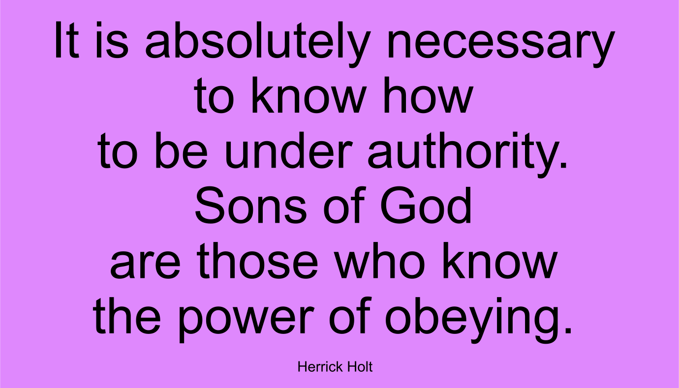 It is absolutely necessary to know how to be under authority. Sons of God are those who know the power of obeying. ~ Herrick Holt