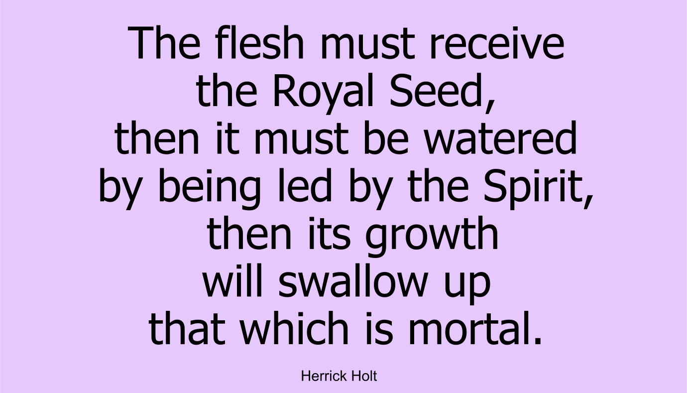 The flesh must receive the Royal Seed, then it must be watered by being led by the Spirit, then its growth will swallow up that which is mortal.