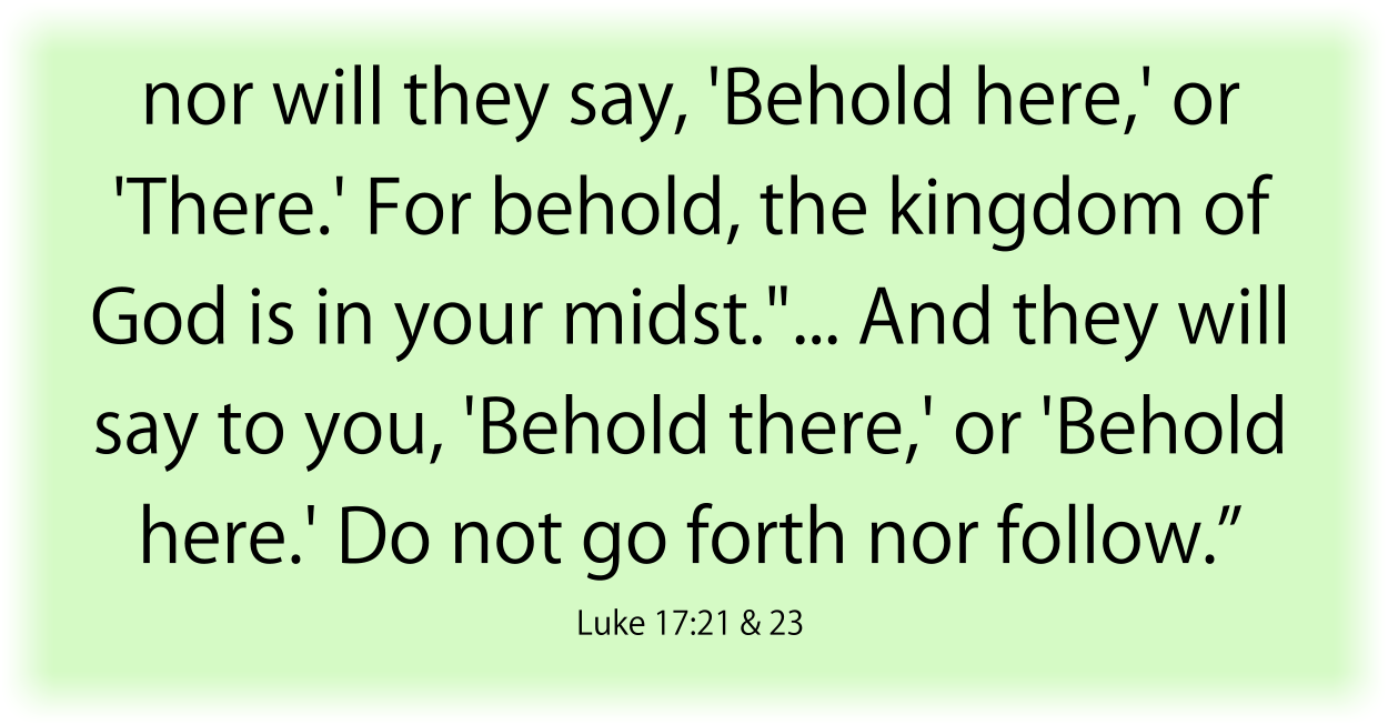 nor will they say, 'Behold here,' or 'There.' For behold, the kingdom of God is in your midst."... And they will say to you, 'Behold there,' or 'Behold here.' Do not go forth nor follow.” Luke 17:21 & 23