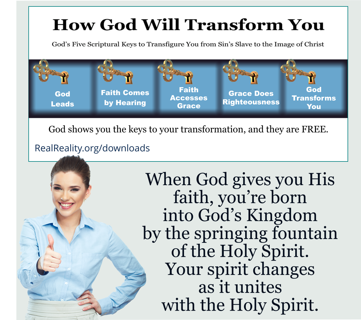 When God gives you His faith, you’re born into God’s Kingdom by the springing fountain of the Holy Spirit. Your spirit changes and it unites with the Holy Spirit.