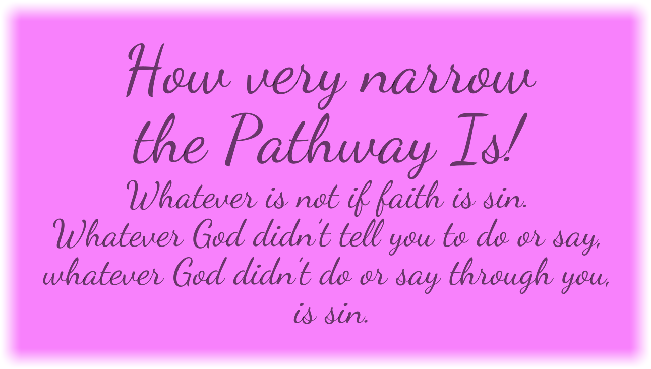 How very narrow the Pathway Is! Whatever is not if faith is sin. Whatever God didn’t tell you to do or say, whatever God didn’t do or say through you, is sin.
