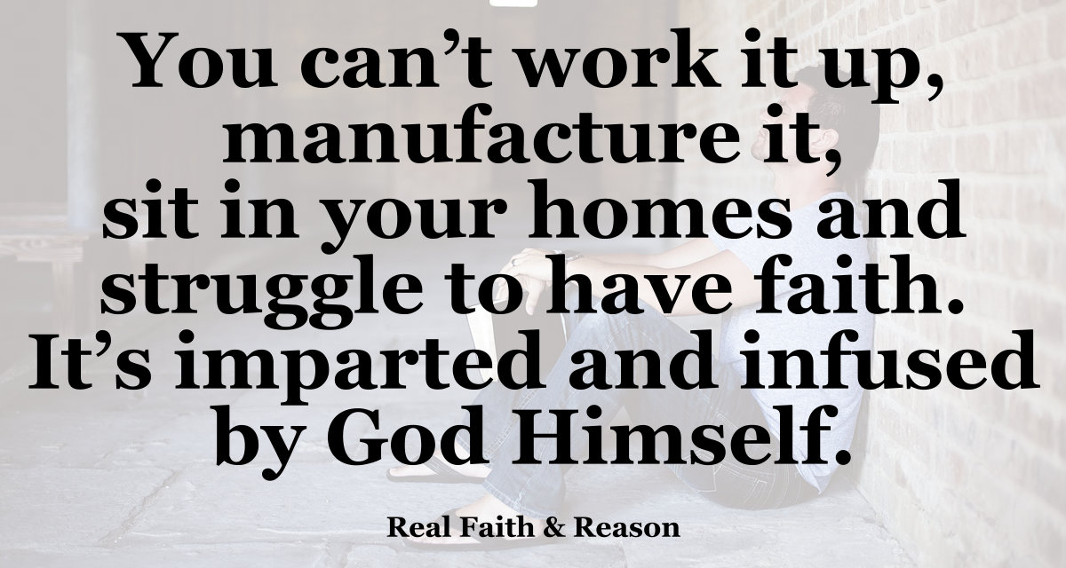 You can't work it up, manufacture it, sit in your homes and struggle to have faith. It's imparted and infused by God Himself.