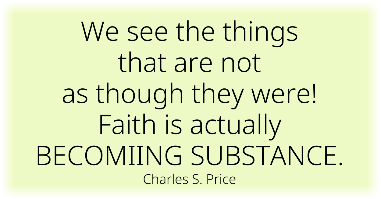 We see the things that are not as though they were! Faith is actually BECOMIING SUBSTANCE. ~ Charles S. Price