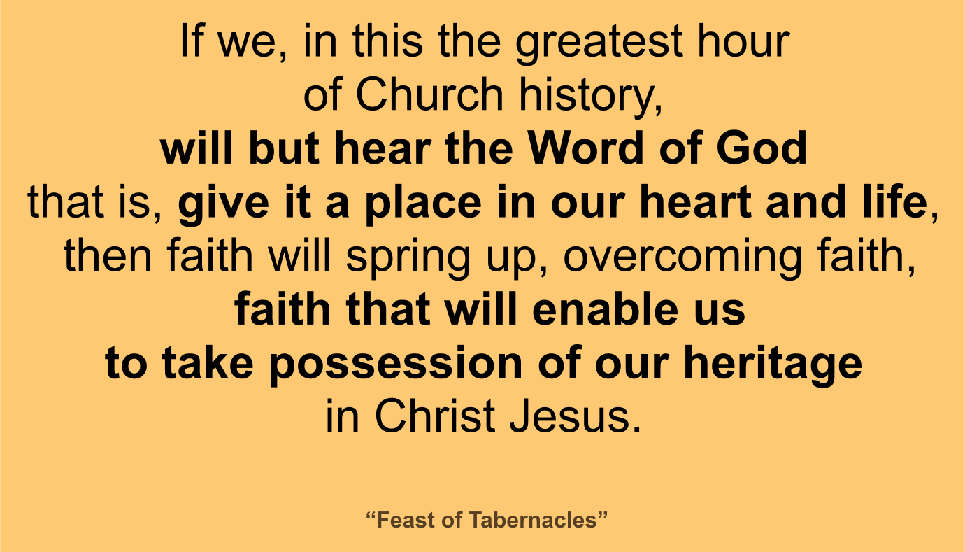 If we, in this the greatest hour of Church history, will but hear the Word of God--that is, give it a place in our heart and life, then faith will spring up, overcoming faith, faith that will enable us to take possession of our heritage in Christ Jesus. ~ “Feast of Tabernacles” 